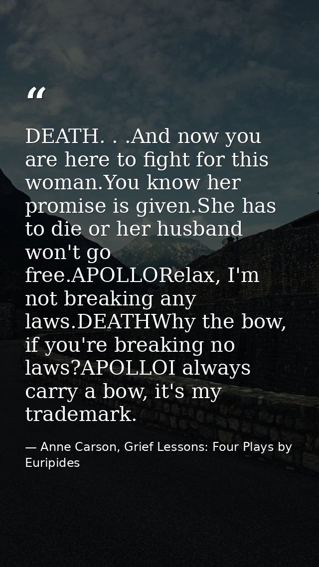 DEATH. . .And now you are here to fight for this woman.You know her promise is given.She has to die or her husband won't — Anne Carson, Grief Lessons: Four Plays by Euripides