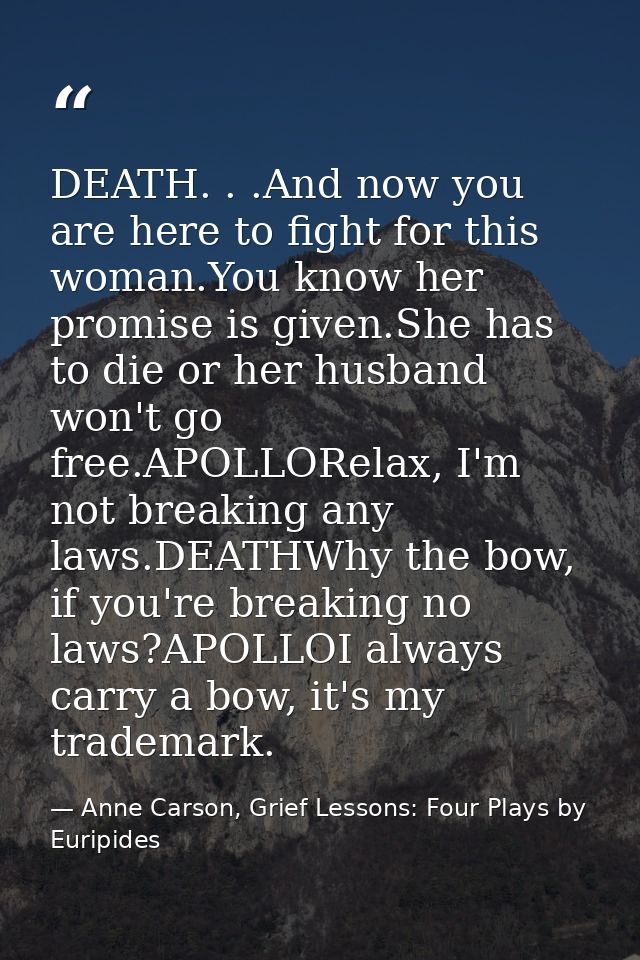 DEATH. . .And now you are here to fight for this woman.You know her promise is given.She has to die or her husband won't — Anne Carson, Grief Lessons: Four Plays by Euripides