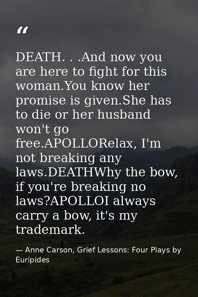 DEATH. . .And now you are here to fight for this woman.You know her promise is given.She has to die or her husband won't — Anne Carson, Grief Lessons: Four Plays by Euripides