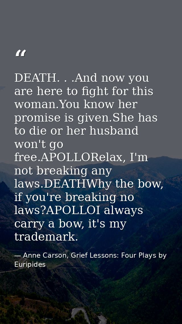 DEATH. . .And now you are here to fight for this woman.You know her promise is given.She has to die or her husband won't — Anne Carson, Grief Lessons: Four Plays by Euripides