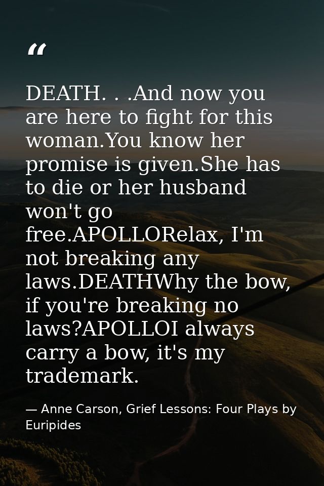 DEATH. . .And now you are here to fight for this woman.You know her promise is given.She has to die or her husband won't — Anne Carson, Grief Lessons: Four Plays by Euripides