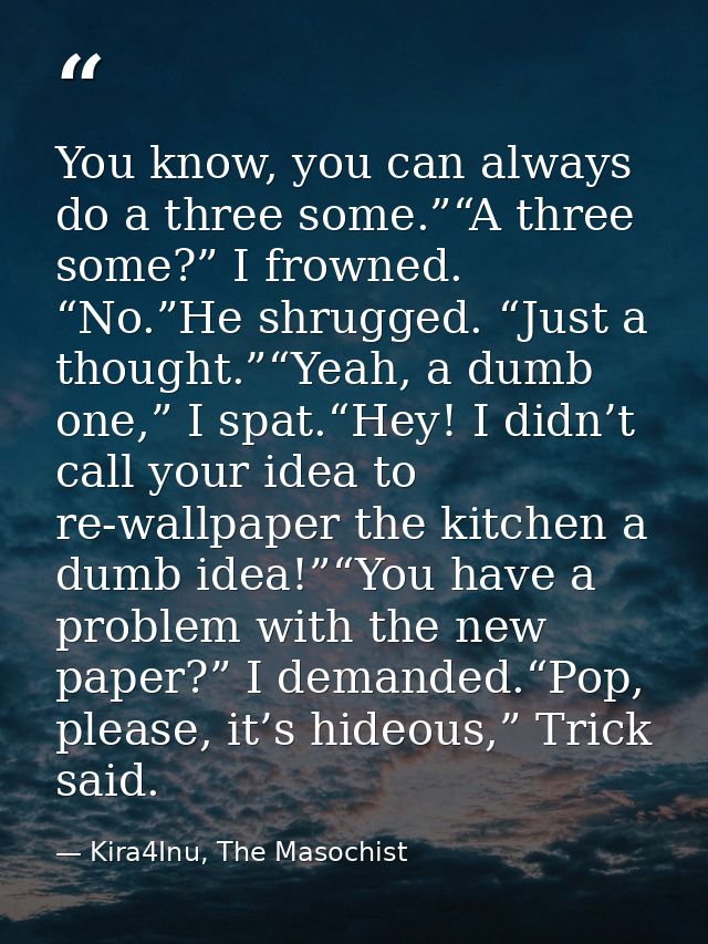 You know, you can always do a three some.”“A three some?” I frowned. “No.”He shrugged. “Just a thought.”“Yeah, a dumb on — Kira4Inu, The Masochist