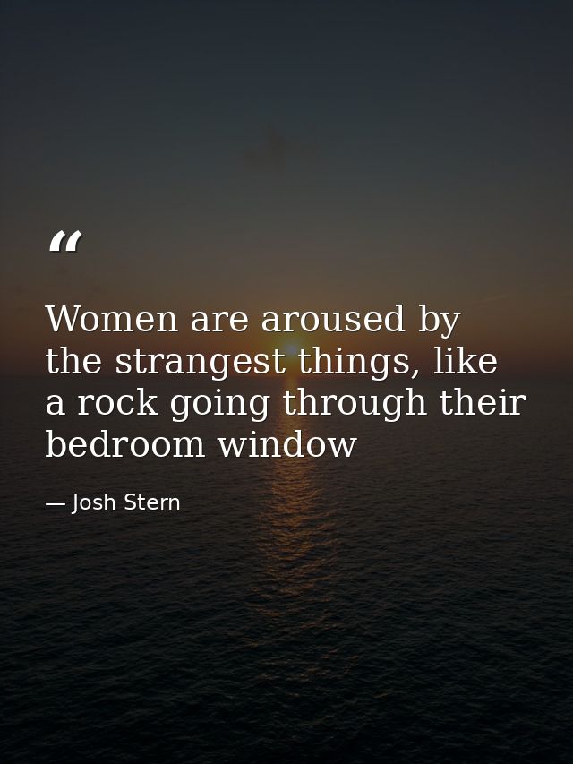 Women are aroused by the strangest things, like a rock going through their bedroom window — Josh Stern