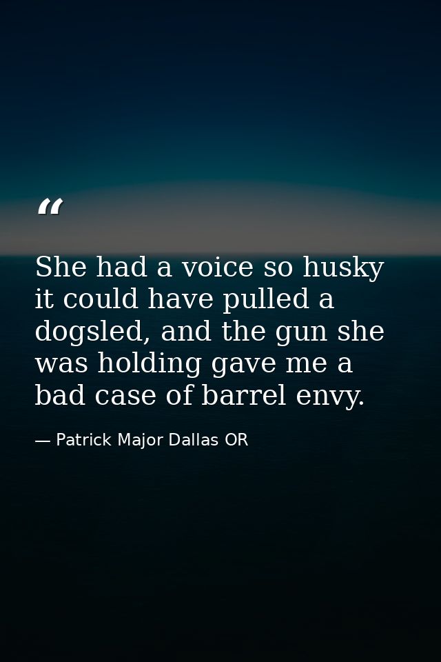 She had a voice so husky it could have pulled a dogsled, and the gun she was holding gave me a bad case of barrel envy. — Patrick Major Dallas OR