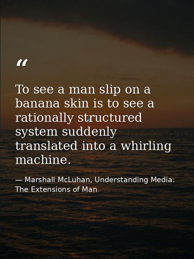 To see a man slip on a banana skin is to see a rationally structured system suddenly translated into a whirling machine. — Marshall McLuhan, Understanding Media: The Extensions of Man