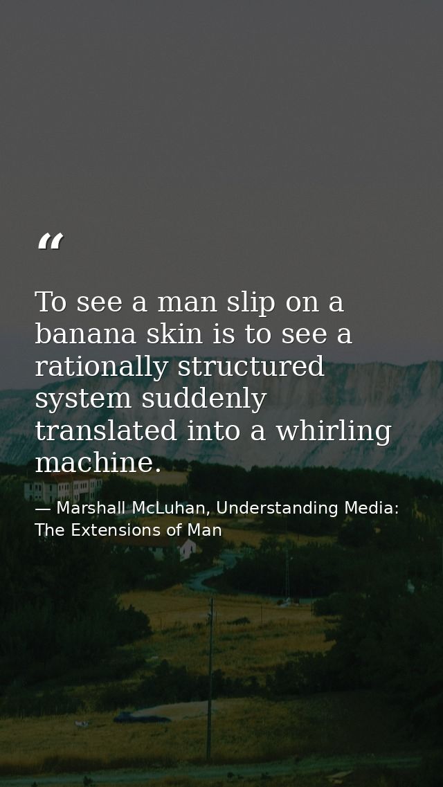 To see a man slip on a banana skin is to see a rationally structured system suddenly translated into a whirling machine. — Marshall McLuhan, Understanding Media: The Extensions of Man