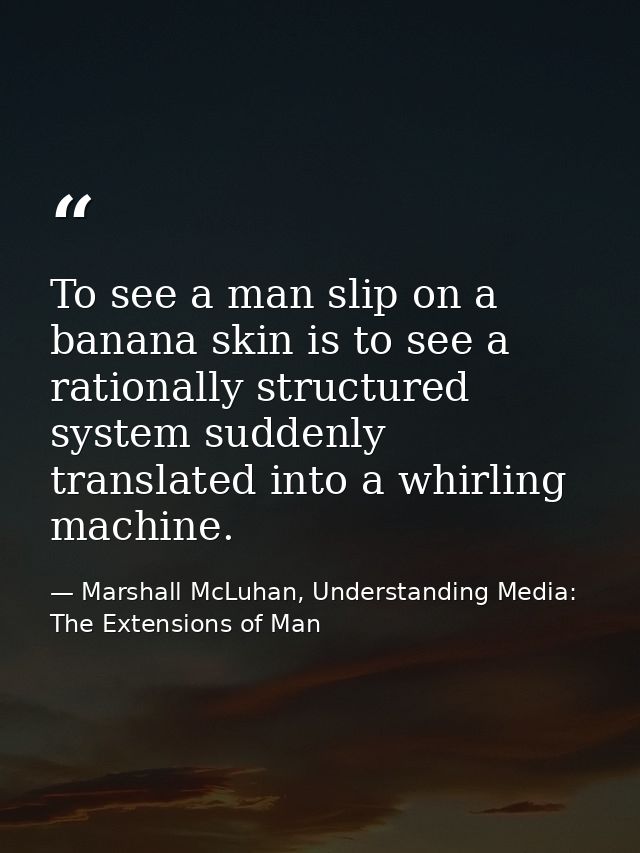 To see a man slip on a banana skin is to see a rationally structured system suddenly translated into a whirling machine. — Marshall McLuhan, Understanding Media: The Extensions of Man