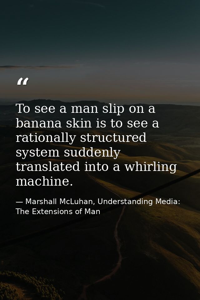 To see a man slip on a banana skin is to see a rationally structured system suddenly translated into a whirling machine. — Marshall McLuhan, Understanding Media: The Extensions of Man