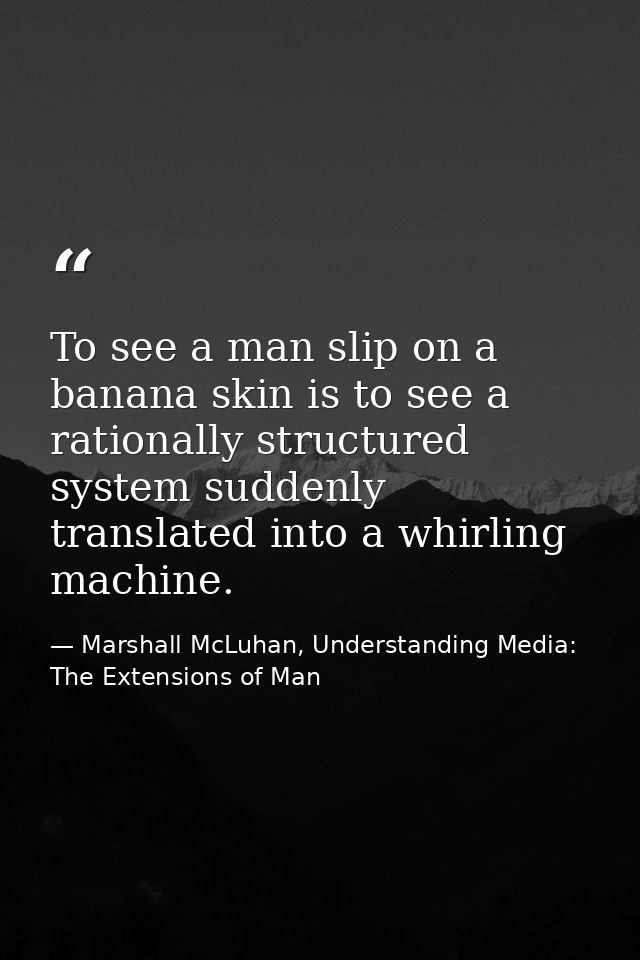 To see a man slip on a banana skin is to see a rationally structured system suddenly translated into a whirling machine. — Marshall McLuhan, Understanding Media: The Extensions of Man