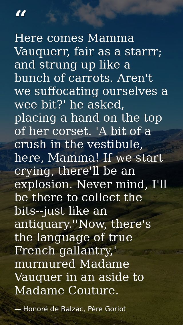 Here comes Mamma Vauquerr, fair as a starrr; and strung up like a bunch of carrots. Aren't we suffocating ourselves a we — Honoré de Balzac, Père Goriot