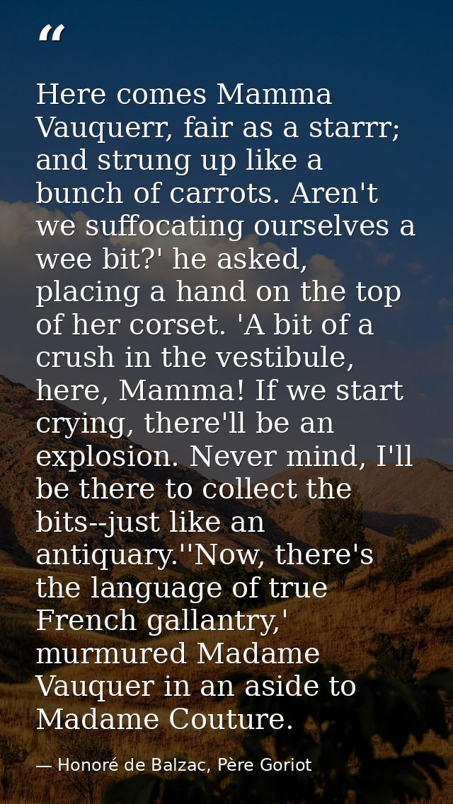 Here comes Mamma Vauquerr, fair as a starrr; and strung up like a bunch of carrots. Aren't we suffocating ourselves a we — Honoré de Balzac, Père Goriot