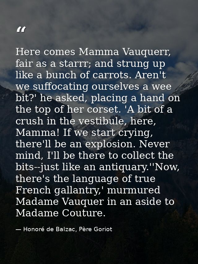 Here comes Mamma Vauquerr, fair as a starrr; and strung up like a bunch of carrots. Aren't we suffocating ourselves a we — Honoré de Balzac, Père Goriot