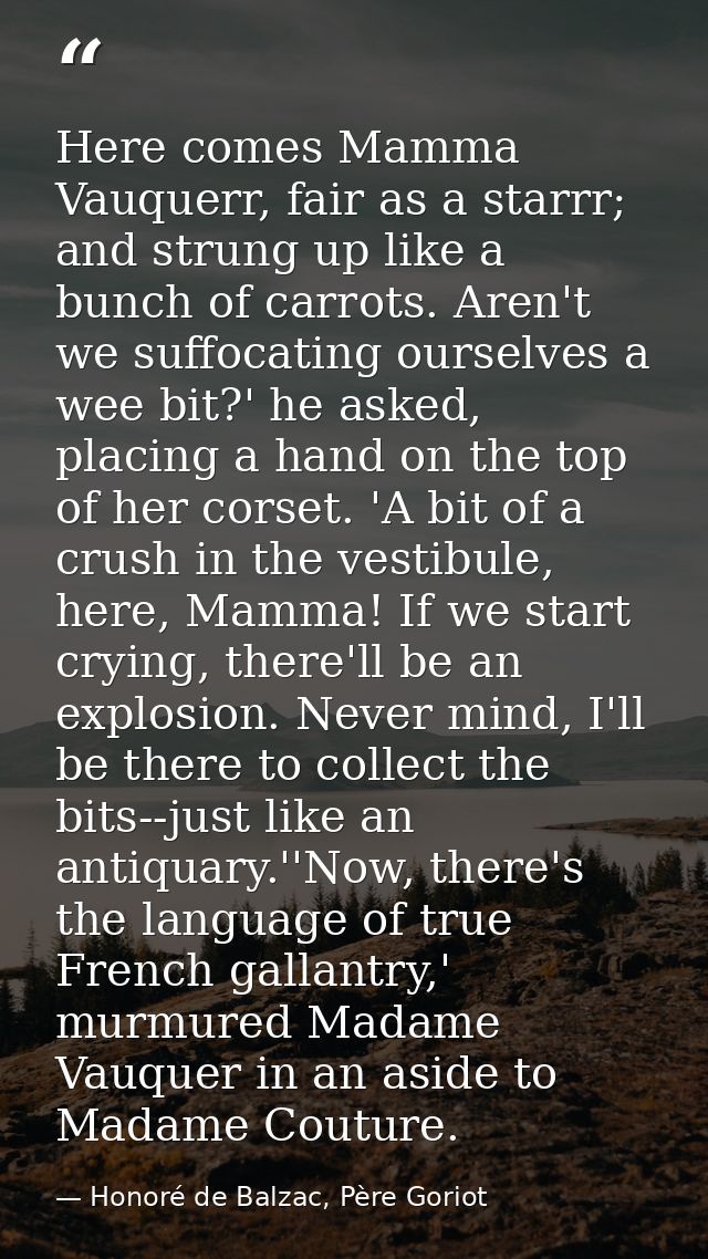 Here comes Mamma Vauquerr, fair as a starrr; and strung up like a bunch of carrots. Aren't we suffocating ourselves a we — Honoré de Balzac, Père Goriot