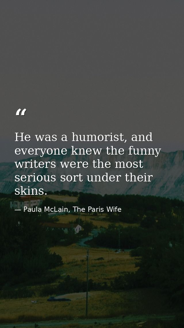 He was a humorist, and everyone knew the funny writers were the most serious sort under their skins. — Paula McLain, The Paris Wife