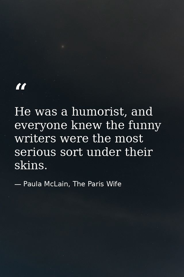 He was a humorist, and everyone knew the funny writers were the most serious sort under their skins. — Paula McLain, The Paris Wife