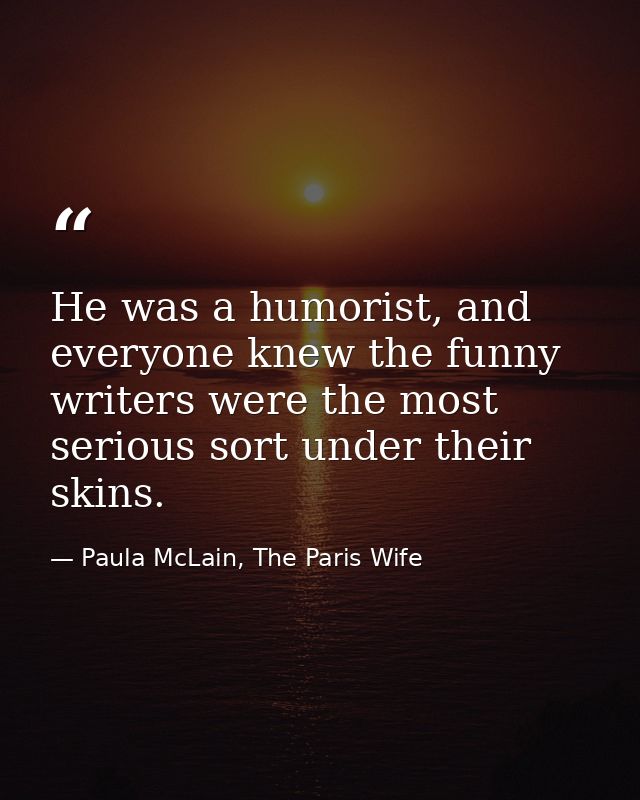 He was a humorist, and everyone knew the funny writers were the most serious sort under their skins. — Paula McLain, The Paris Wife