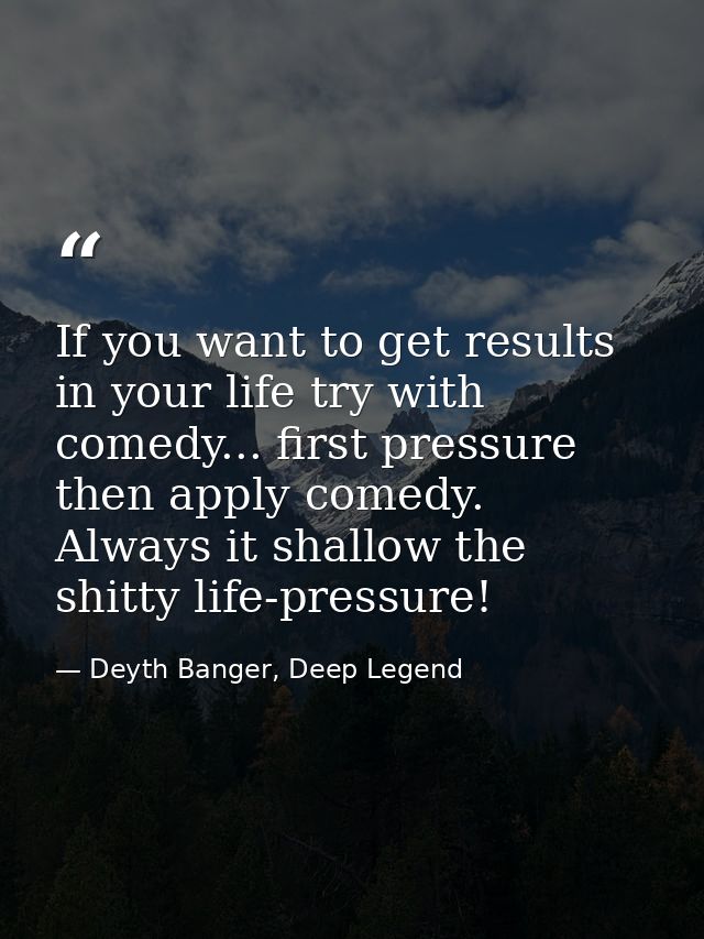 If you want to get results in your life try with comedy... first pressure then apply comedy. Always it shallow the shitt — Deyth Banger, Deep Legend