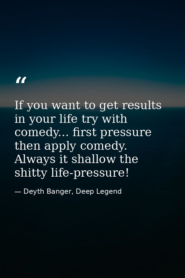 If you want to get results in your life try with comedy... first pressure then apply comedy. Always it shallow the shitt — Deyth Banger, Deep Legend