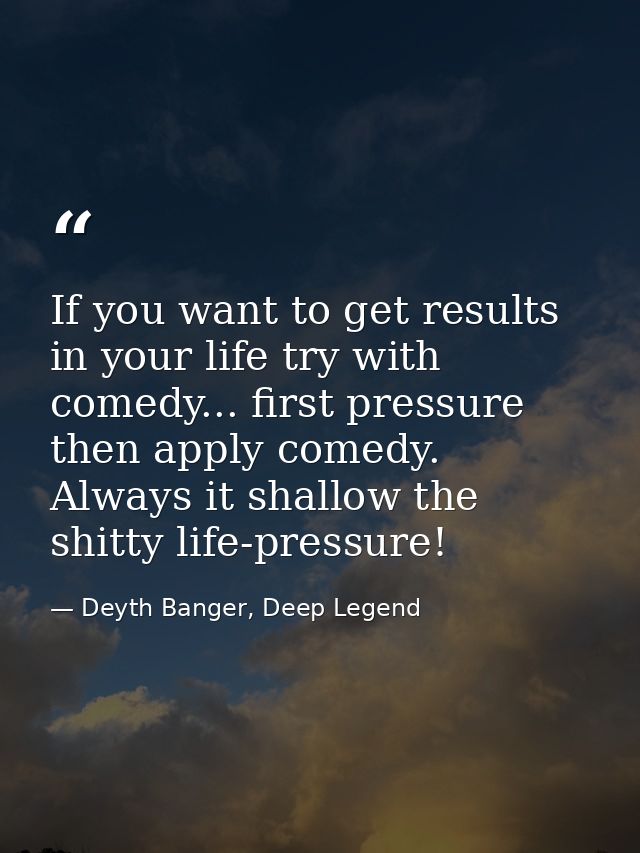 If you want to get results in your life try with comedy... first pressure then apply comedy. Always it shallow the shitt — Deyth Banger, Deep Legend