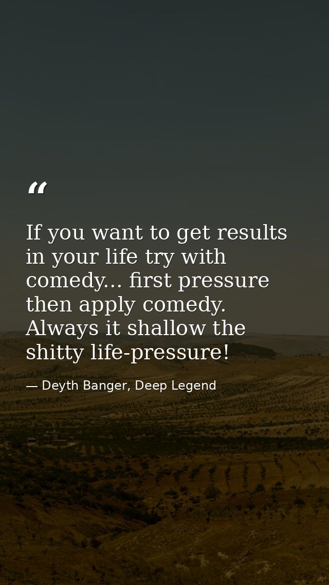 If you want to get results in your life try with comedy... first pressure then apply comedy. Always it shallow the shitt — Deyth Banger, Deep Legend