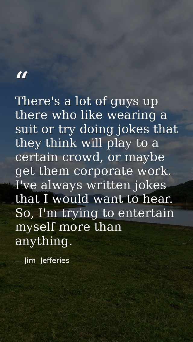 There's a lot of guys up there who like wearing a suit or try doing jokes that they think will play to a certain crowd,  — Jim  Jefferies