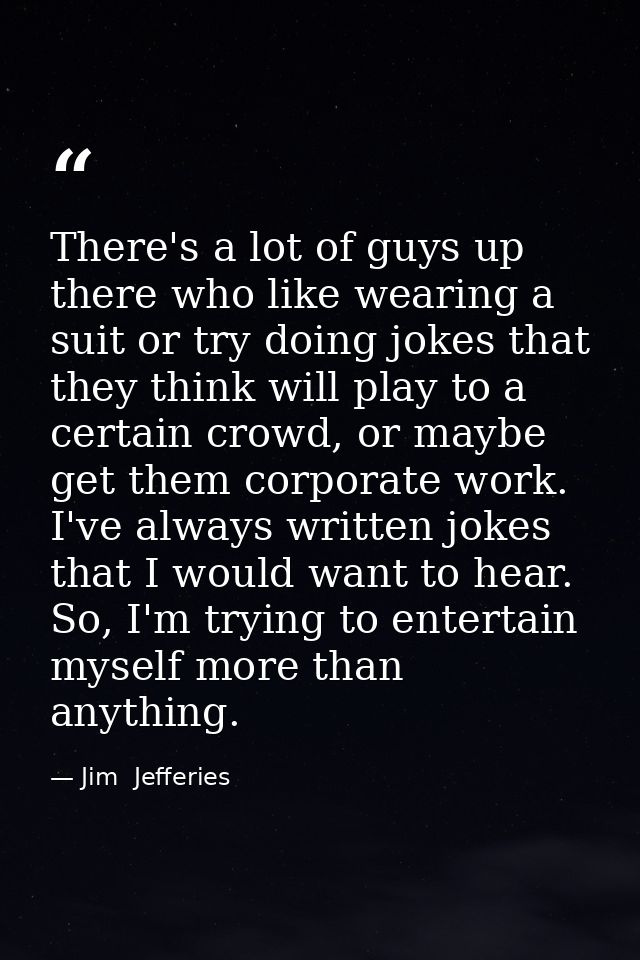 There's a lot of guys up there who like wearing a suit or try doing jokes that they think will play to a certain crowd,  — Jim  Jefferies