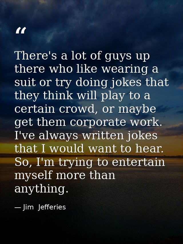 There's a lot of guys up there who like wearing a suit or try doing jokes that they think will play to a certain crowd,  — Jim  Jefferies