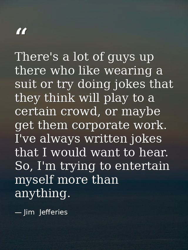 There's a lot of guys up there who like wearing a suit or try doing jokes that they think will play to a certain crowd,  — Jim  Jefferies