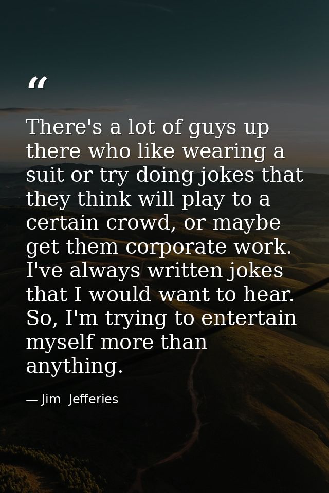 There's a lot of guys up there who like wearing a suit or try doing jokes that they think will play to a certain crowd,  — Jim  Jefferies