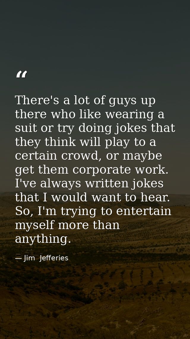 There's a lot of guys up there who like wearing a suit or try doing jokes that they think will play to a certain crowd,  — Jim  Jefferies