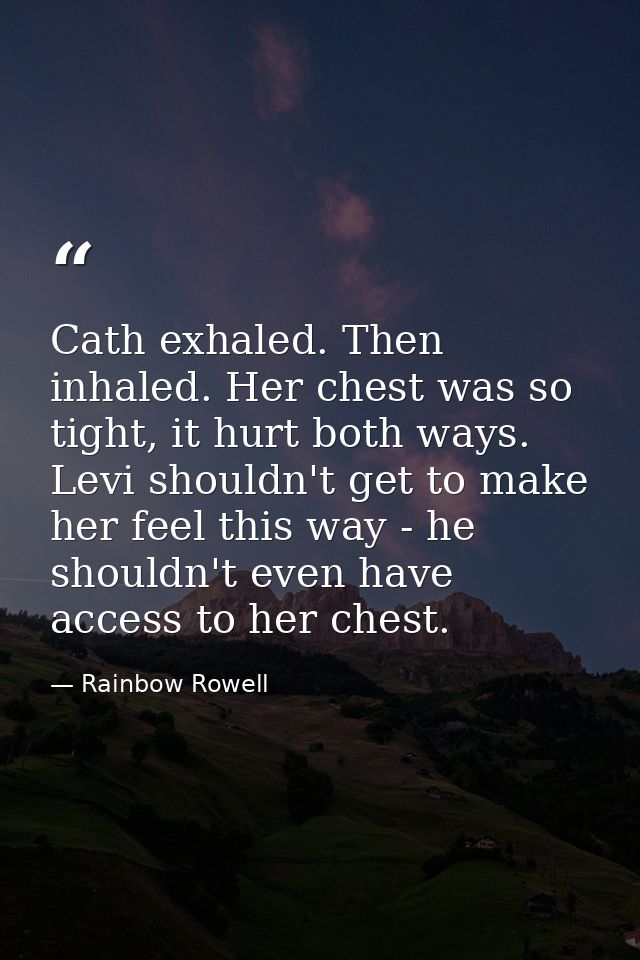 Cath exhaled. Then inhaled. Her chest was so tight, it hurt both ways. Levi shouldn't get to make her feel this way - he — Rainbow Rowell