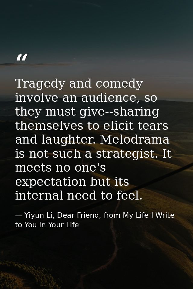 Tragedy and comedy involve an audience, so they must give--sharing themselves to elicit tears and laughter. Melodrama is — Yiyun Li, Dear Friend, from My Life I Write to You in Your Life