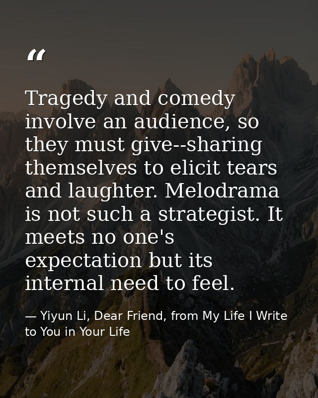 Tragedy and comedy involve an audience, so they must give--sharing themselves to elicit tears and laughter. Melodrama is — Yiyun Li, Dear Friend, from My Life I Write to You in Your Life