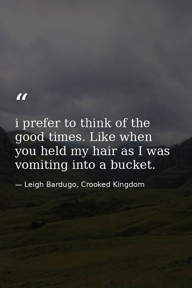 i prefer to think of the good times. Like when you held my hair as I was vomiting into a bucket. — Leigh Bardugo, Crooked Kingdom