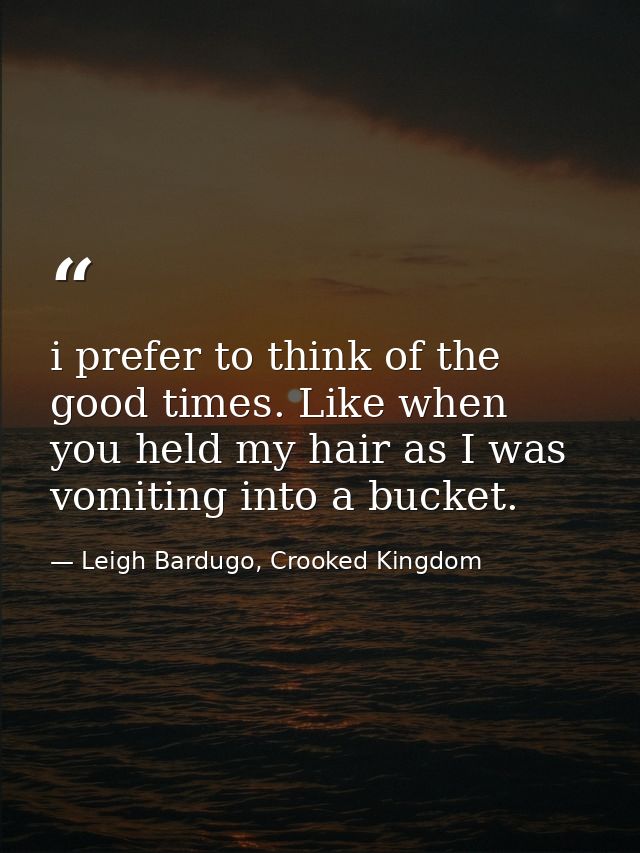 i prefer to think of the good times. Like when you held my hair as I was vomiting into a bucket. — Leigh Bardugo, Crooked Kingdom
