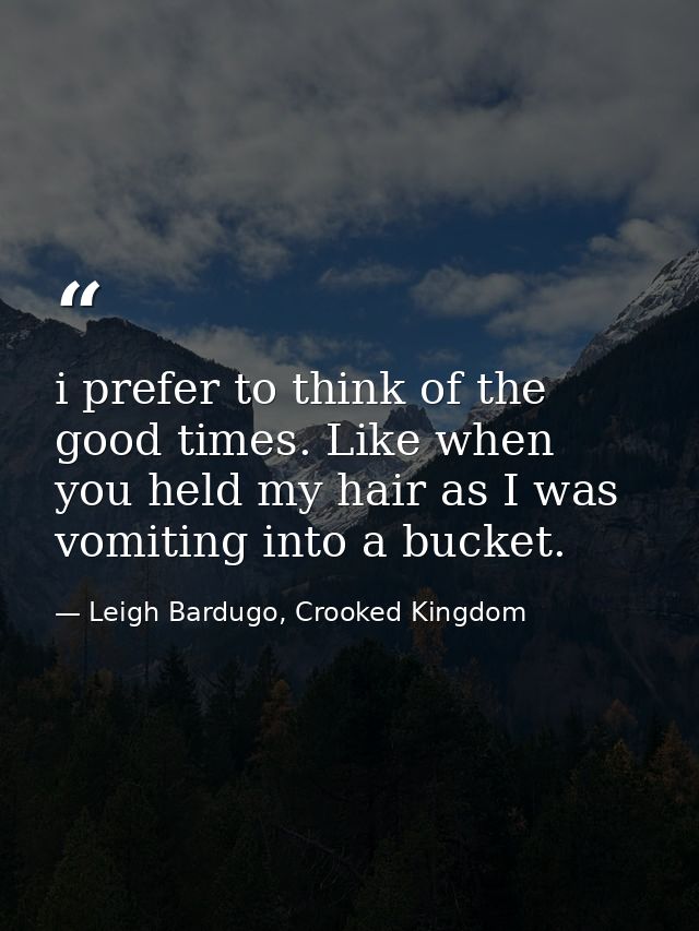 i prefer to think of the good times. Like when you held my hair as I was vomiting into a bucket. — Leigh Bardugo, Crooked Kingdom