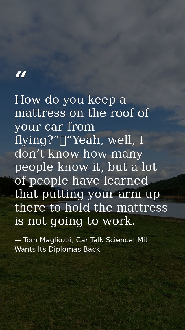 How do you keep a mattress on the roof of your car from flying?”	“Yeah, well, I don’t know how many people know it, but  — Tom Magliozzi, Car Talk Science: Mit Wants Its Diplomas Back