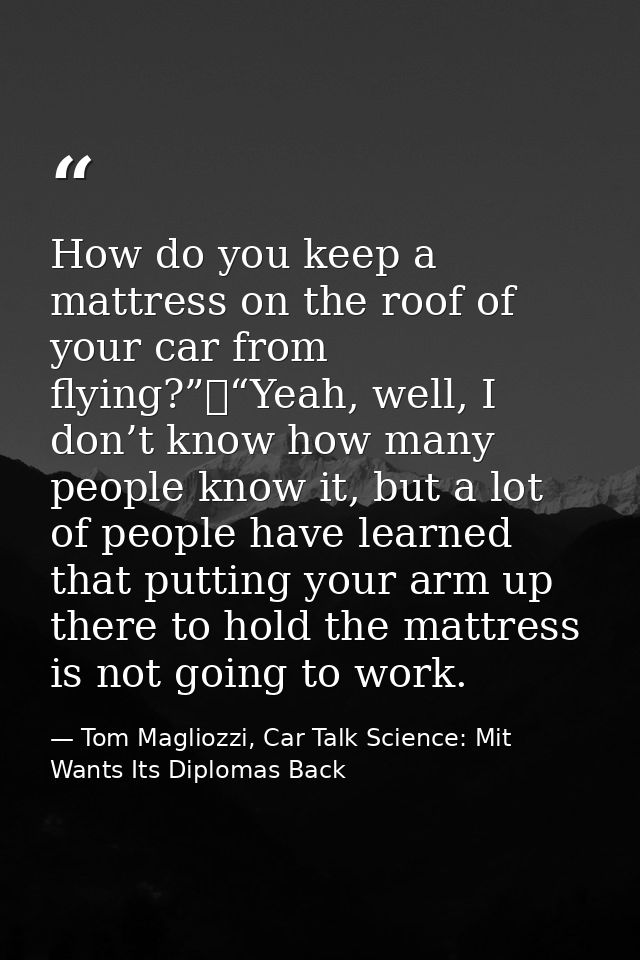 How do you keep a mattress on the roof of your car from flying?”	“Yeah, well, I don’t know how many people know it, but  — Tom Magliozzi, Car Talk Science: Mit Wants Its Diplomas Back