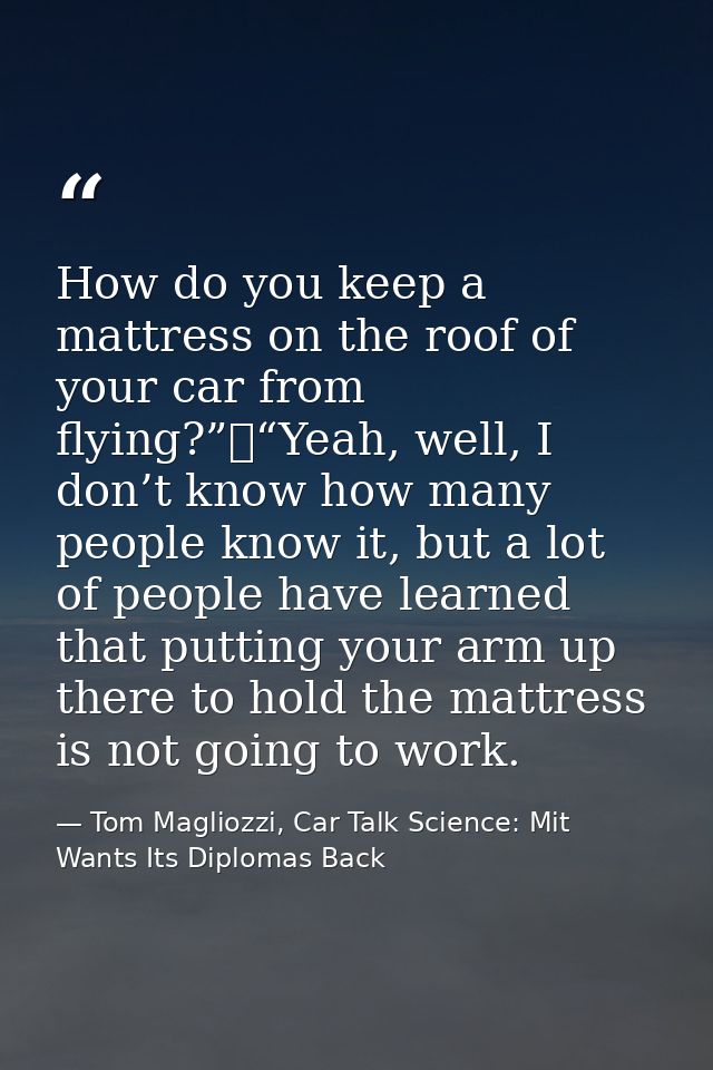 How do you keep a mattress on the roof of your car from flying?”	“Yeah, well, I don’t know how many people know it, but  — Tom Magliozzi, Car Talk Science: Mit Wants Its Diplomas Back