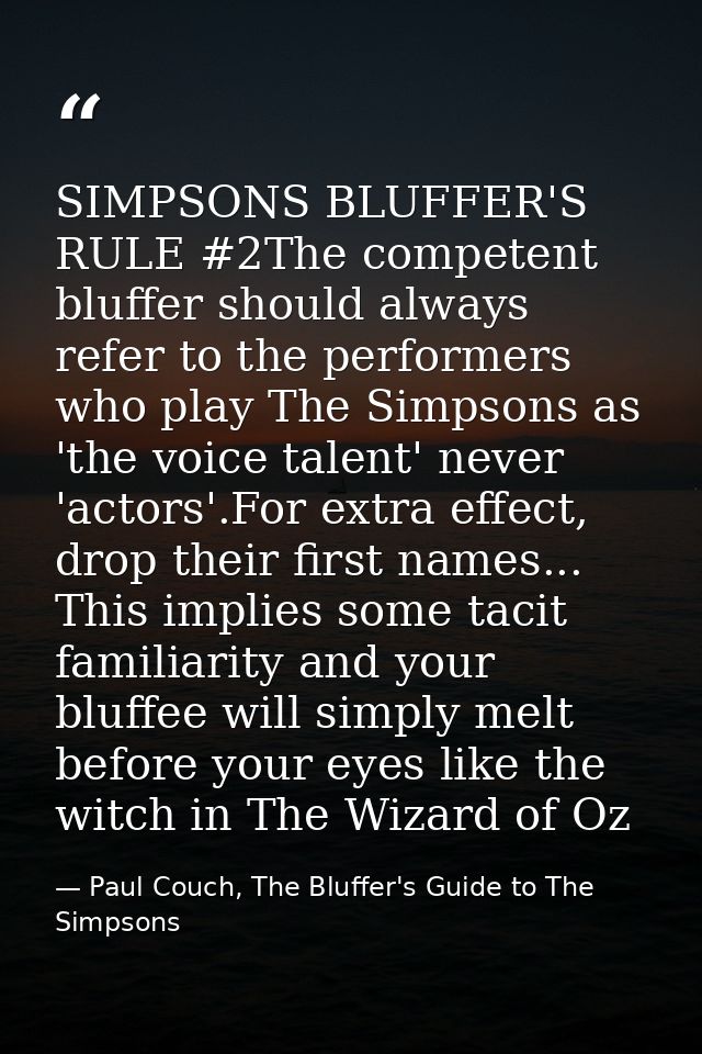 SIMPSONS BLUFFER'S RULE #2The competent bluffer should always refer to the performers who play The Simpsons as 'the voic — Paul Couch, The Bluffer's Guide to The Simpsons