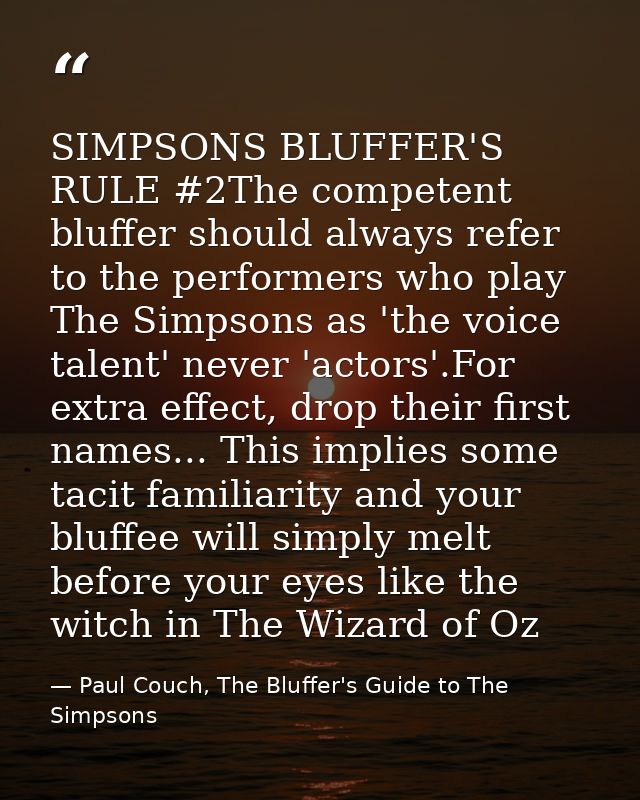 SIMPSONS BLUFFER'S RULE #2The competent bluffer should always refer to the performers who play The Simpsons as 'the voic — Paul Couch, The Bluffer's Guide to The Simpsons