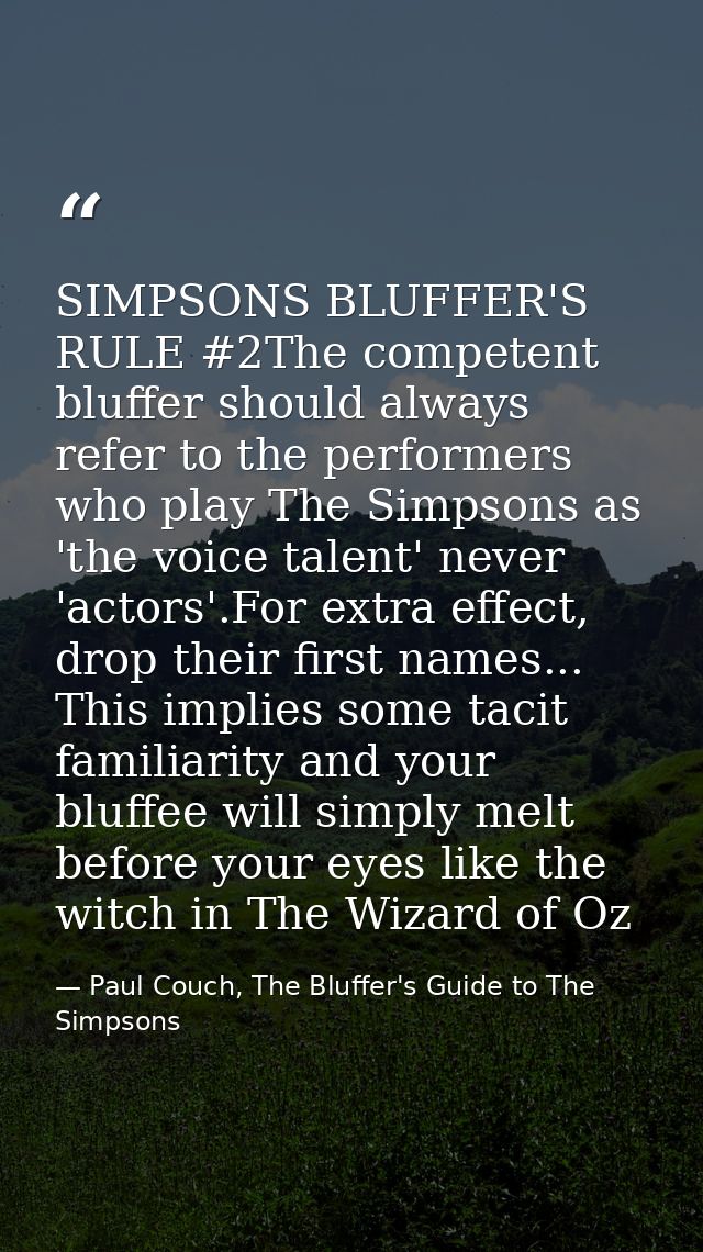 SIMPSONS BLUFFER'S RULE #2The competent bluffer should always refer to the performers who play The Simpsons as 'the voic — Paul Couch, The Bluffer's Guide to The Simpsons
