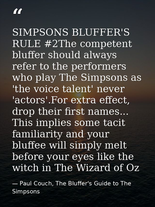 SIMPSONS BLUFFER'S RULE #2The competent bluffer should always refer to the performers who play The Simpsons as 'the voic — Paul Couch, The Bluffer's Guide to The Simpsons