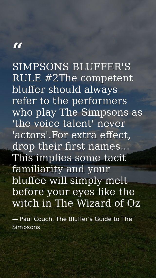 SIMPSONS BLUFFER'S RULE #2The competent bluffer should always refer to the performers who play The Simpsons as 'the voic — Paul Couch, The Bluffer's Guide to The Simpsons