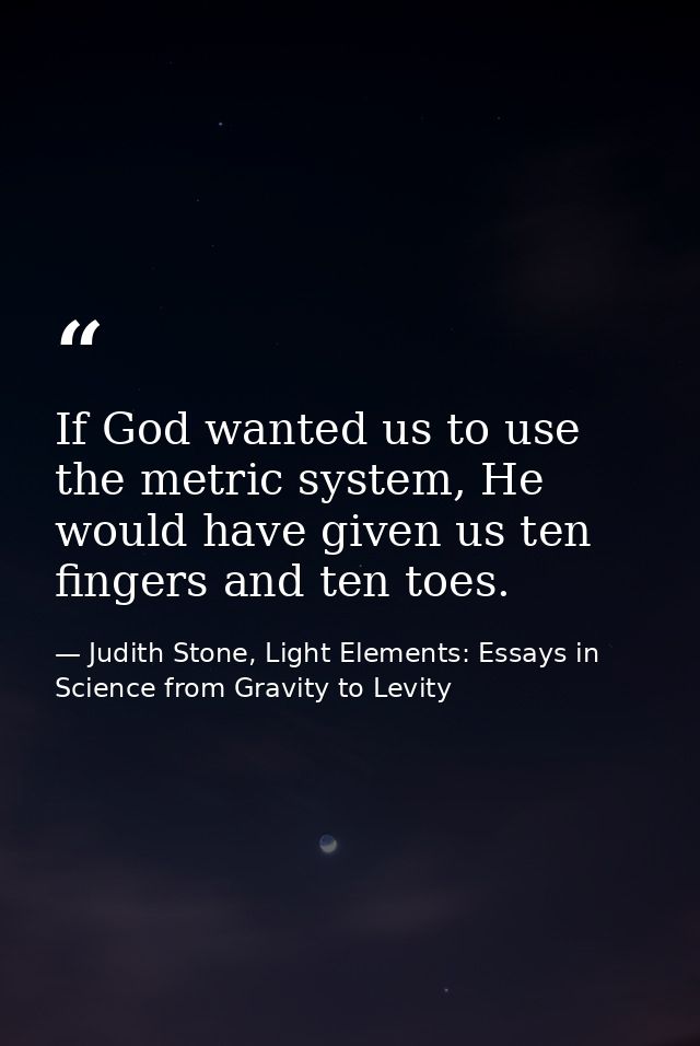 If God wanted us to use the metric system, He would have given us ten fingers and ten toes. — Judith Stone, Light Elements: Essays in Science from Gravity to Levity