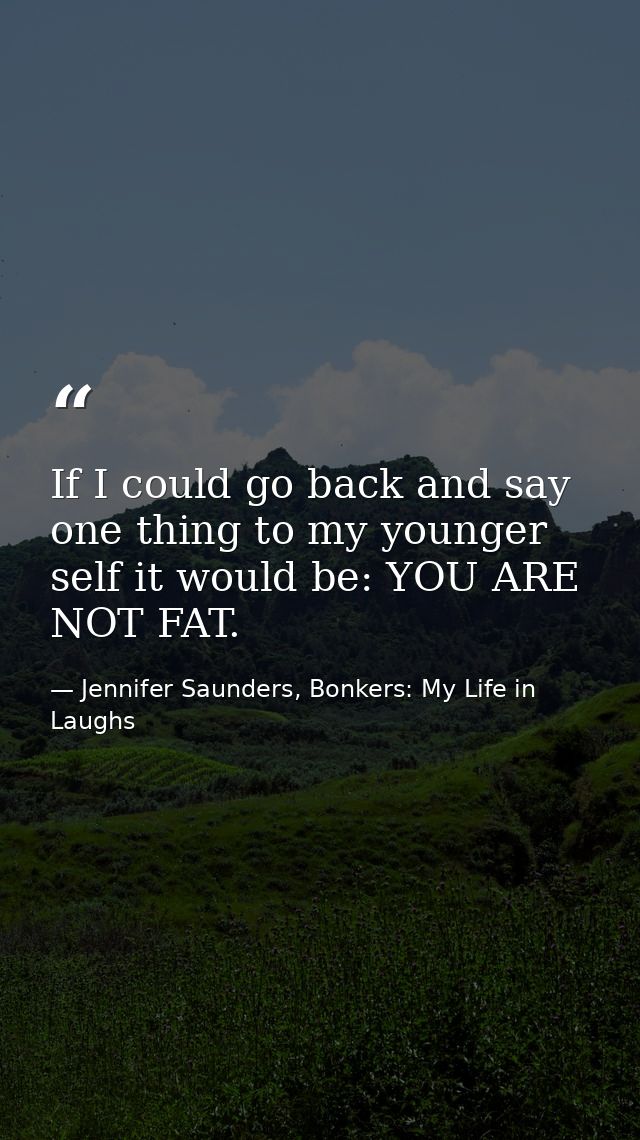 If I could go back and say one thing to my younger self it would be: YOU ARE NOT FAT. — Jennifer Saunders, Bonkers: My Life in Laughs