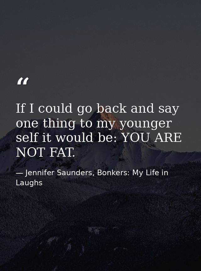 If I could go back and say one thing to my younger self it would be: YOU ARE NOT FAT. — Jennifer Saunders, Bonkers: My Life in Laughs