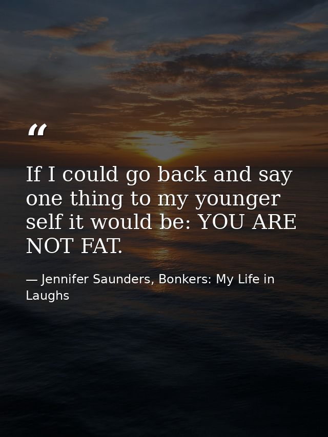 If I could go back and say one thing to my younger self it would be: YOU ARE NOT FAT. — Jennifer Saunders, Bonkers: My Life in Laughs