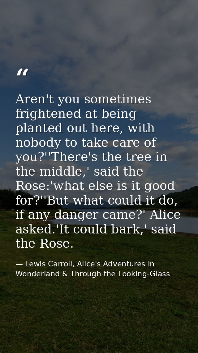 Aren't you sometimes frightened at being planted out here, with nobody to take care of you?''There's the tree in the mid — Lewis Carroll, Alice's Adventures in Wonderland & Through the Looking-Glass