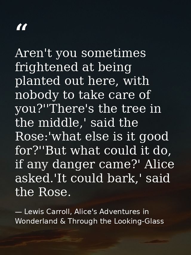 Aren't you sometimes frightened at being planted out here, with nobody to take care of you?''There's the tree in the mid — Lewis Carroll, Alice's Adventures in Wonderland & Through the Looking-Glass